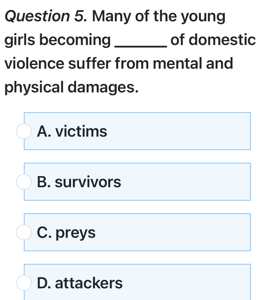 Many of the young
girls becoming _of domestic
violence suffer from mental and
physical damages.
A. victims
B. survivors
C. preys
D. attackers