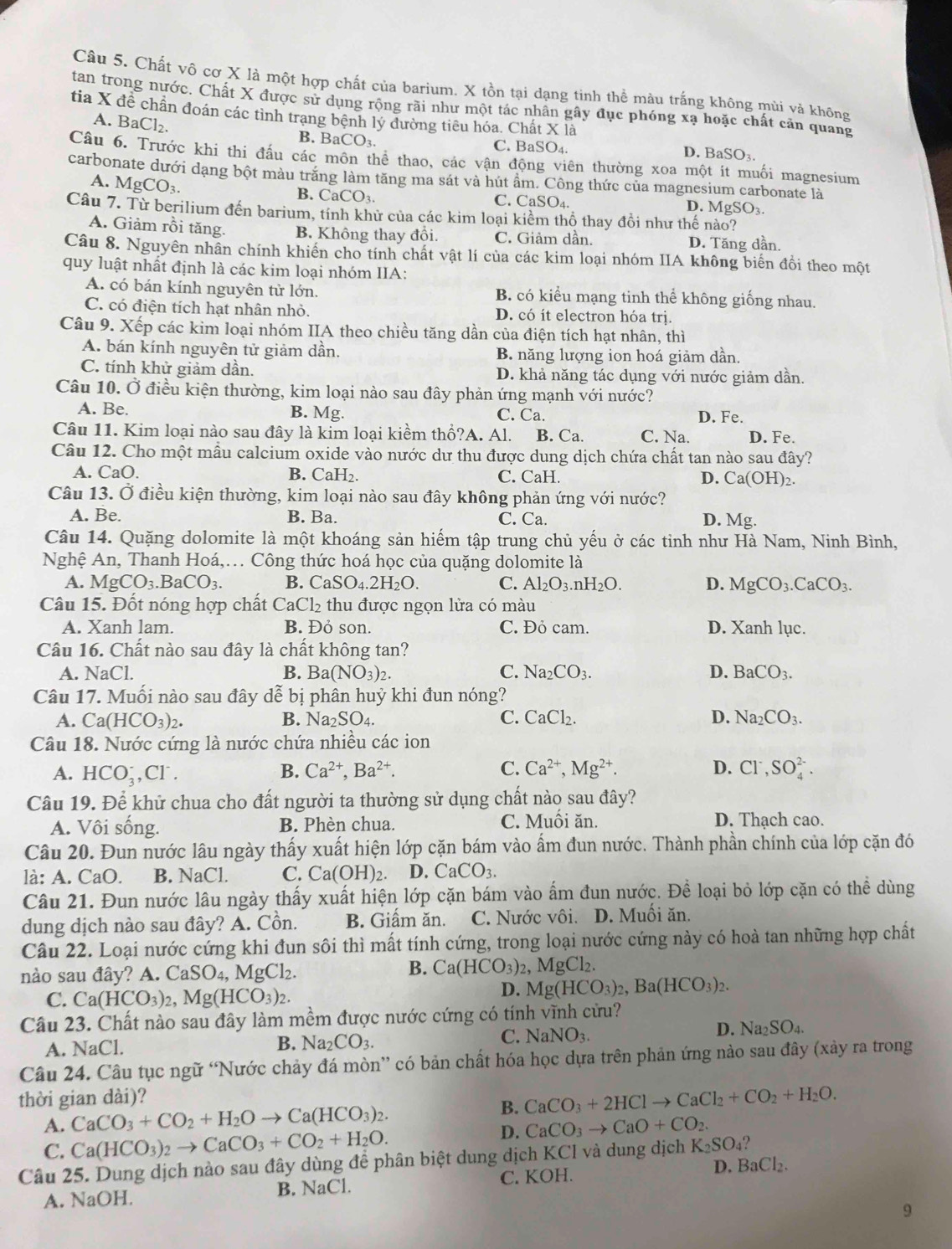 Chất vô cơ X là một hợp chất của barium. X tồn tại dạng tinh thể màu trắng không mùi và không
tan trong nước. Chất X được sử dụng rộng rãi như một tác nhân gây đục phóng xạ hoặc chất cản quang
tia X đề chần đoán các tình trạng bệnh lý đường tiêu hóa. Chất X là
A. BaCl_2.
B. BaCO_3. C. BaSO₄. D. BaSO₃
Câu 6. Trước khi thi đầu các môn thể thao, các vận động viên thường xoa một ít muối magnesium
carbonate dưới dạng bột màu trăng làm tăng ma sát và hút ẩm. Công thức của magnesium carbonate là
A. MgCO_3.
B. CaCO_3. C. CaSO_4 D. MgSO₃.
Câu 7. Từ berilium đến barium, tính khử của các kim loại kiểm thổ thay đồi như thế nào?
A. Giảm rồi tăng. B. Không thay đồi. C. Giảm dần. D. Tăng dần.
Câu 8. Nguyên nhân chính khiến cho tính chất vật lí của các kim loại nhóm IIA không biến đồi theo một
quy luật nhất định là các kim loại nhóm IIA:
A. có bán kính nguyên tử lớn. B. có kiểu mạng tinh thể không giống nhau.
C. có điện tích hạt nhân nhỏ. D. có ít electron hóa trị.
Câu 9. Xếp các kim loại nhóm IIA theo chiều tăng dần của điện tích hạt nhân, thì
A. bán kính nguyên tử giảm dần. B. năng lượng ion hoá giảm dần.
C. tính khử giảm dần. D. khả năng tác dụng với nước giảm dần.
Câu 10. Ở điều kiện thường, kim loại nào sau đây phản ứng mạnh với nước?
A. Be. B. Mg. C. Ca. D. Fe.
Câu 11. Kim loại nào sau đây là kim loại kiềm thổ?A. Al. B. Ca. C. Na. D. Fe.
Câu 12. Cho một mẫu calcium oxide vào nước dư thu được dung dịch chứa chất tan nào sau đây?
A. CaO. B. CaH₂. C. CaH. D. Ca(OH)_2.
Câu 13. Ở điều kiện thường, kim loại nào sau đây không phản ứng với nước?
A. Be. B. Ba. C. Ca. D. Mg.
Câu 14. Quặng dolomite là một khoáng sản hiểm tập trung chủ yếu ở các tinh như Hà Nam, Ninh Bình,
Nghệ An, Thanh Hoá,. Công thức hoá học của quặng dolomite là
A. MgCO_3.BaCO_3. B. CaSO_4.2H_2O. C. Al_2O_3.nH_2O. D. MgCO_3.CaCO_3.
Câu 15. Đốt nóng hợp chất CaCl₂ thu được ngọn lửa có màu
A. Xanh lam. B. Đỏ son. C. Đỏ cam. D. Xanh lục.
Câu 16. Chất nào sau đây là chất không tan?
A. NaCl. B. Ba (NO_3)_2. C. Na_2CO_3. D. BaCO_3.
Câu 17. Muối nào sau đây dễ bị phân huỷ khi đun nóng?
A. Ca(HCO_3)_2. B. Na_2SO_4. C. CaCl_2. D. Na_2CO_3.
Câu 18. Nước cứng là nước chứa nhiều các ion
A. HCO_3^(-,Cl^-). B. Ca^(2+),Ba^(2+). C. Ca^(2+),Mg^(2+). D. Cl^-,SO_4^((2-).
Câu 19. Để khử chua cho đất người ta thường sử dụng chất nào sau đây?
A. Vôi sống. B. Phèn chua. C. Muối ăn. D. Thạch cao.
Câu 20. Đun nước lâu ngày thấy xuất hiện lớp cặn bám vào ẩm đun nước. Thành phần chính của lớp cặn đó
là: A. CaO. B. NaCl C. Ca(OH)_2). D. CaCO_3.
Câu 21. Đun nước lâu ngày thấy xuất hiện lớp cặn bám vào ấm đun nước. Để loại bỏ lớp cặn có thể dùng
dung dịch nào sau đây? A. Cồn. B. Giấm ăn. C. Nước vôi. D. Muối ăn.
Câu 22. Loại nước cứng khi đun sôi thì mất tính cứng, trong loại nước cứng này có hoà tan những hợp chất
nào sau đây? A. CaSO_4,MgCl_2.
B. Ca(HCO_3)_2 , N MgCl_2.
C. Ca(HCO_3)_2,Mg(HCO_3)_2.
D. Mg(HCO_3)_2,Ba(HCO_3)_2.
Câu 23. Chất nào sau đây làm mềm được nước cứng có tính vĩnh cửu?
D. Na_2SO_4.
A. NaCl. B. Na_2CO_3.
C. NaNO_3.
Câu 24. Câu tục ngữ “Nước chảy đá mòn” có bản chất hóa học dựa trên phản ứng nào sau đây (xảy ra trong
thời gian dài)?
B. CaCO_3+2HClto CaCl_2+CO_2+H_2O.
A. CaCO_3+CO_2+H_2Oto Ca(HCO_3)_2.
C. Ca(HCO_3)_2to CaCO_3+CO_2+H_2O.
D. CaCO_3to CaO+CO_2.
Câu 25. Dung dịch nào sau đây dùng đề phân biệt dung dịch KCI và dung dịch K_2SO_4
B. NaCl. C. KOH. D. BaCl_2.
A. NaOH.
9
