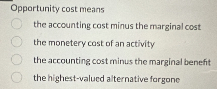 Opportunity cost means
the accounting cost minus the marginal cost
the monetery cost of an activity
the accounting cost minus the marginal benent
the highest-valued alternative forgone