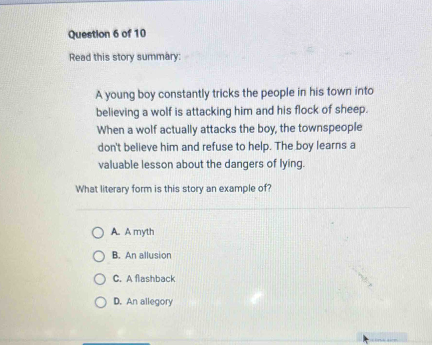 Read this story summary:
A young boy constantly tricks the people in his town into
believing a wolf is attacking him and his flock of sheep.
When a wolf actually attacks the boy, the townspeople
don't believe him and refuse to help. The boy learns a
valuable lesson about the dangers of lying.
What literary form is this story an example of?
A. A myth
B. An allusion
C. A flashback
D. An allegory