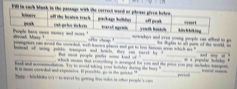 Fill in each blank in he assa i 
_owadays and even young people can afford to go 
abroad. Many offer cheap _for flights to all parts of the world, so 
youngsters can avoid the crowded, well-known places and get to less famous areas which are t 
_Instead of using public transport and hotels, they can travel by __ and sta y a 
But most people prefer some kind of ' at a popular holiday. 
_, which means that everything is arranged for you and the price you pay includes transport, 
food and accommodation. Try to avoid taking your holiday during the busy " _ris seaso 
It is more crowded and expensive. If possible, go in the quieter '' 
_períod. 
Note: - hitchhike (v) travel by getting free rides in other people 's cars