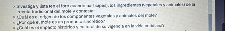 ○ Investiga y lista (en el foro cuando participes), los ingredientes (vegetales y animales) de la 
receta tradicional del mole y contesta: 
¿Cuál es el origen de los componentes vegetales y animales del mole? 
¿Por qué el mole es un producto sincrético? 
¿Cuál es el impacto histórico y cultural de su vigencia en la vida cotidiana?