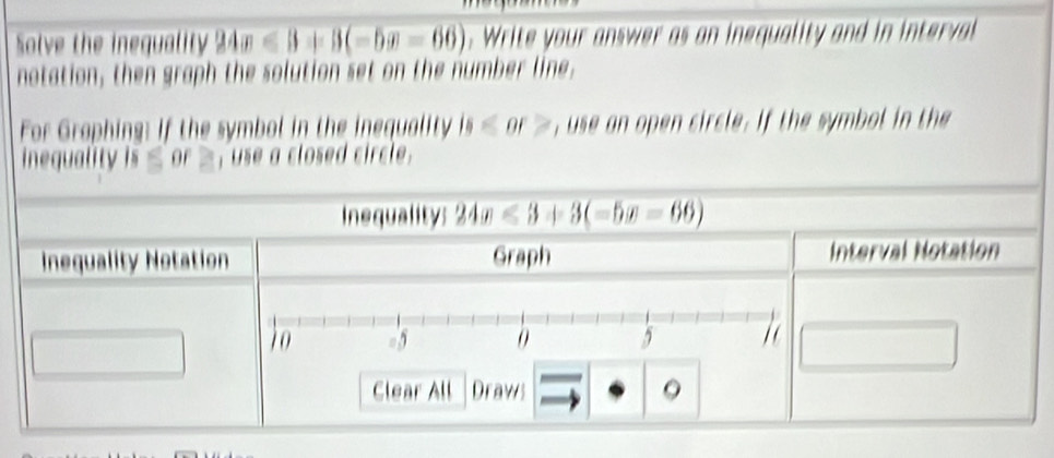 Solve the inequality 24x<3+3(-6x-66. Write your answer as an inequality and in intera 
notation, then graph the solution set on the number line. 
For Graphing: If the symbol in the inequality is≤ or> , use an open circle. If the symbol in the 
inequality is ≤ or ≥, use a closed circle. 
Inequality: 24x≤slant 3+3(-5x-66)
Inequality Notation Graph Interval Notation 
Clear All Draws