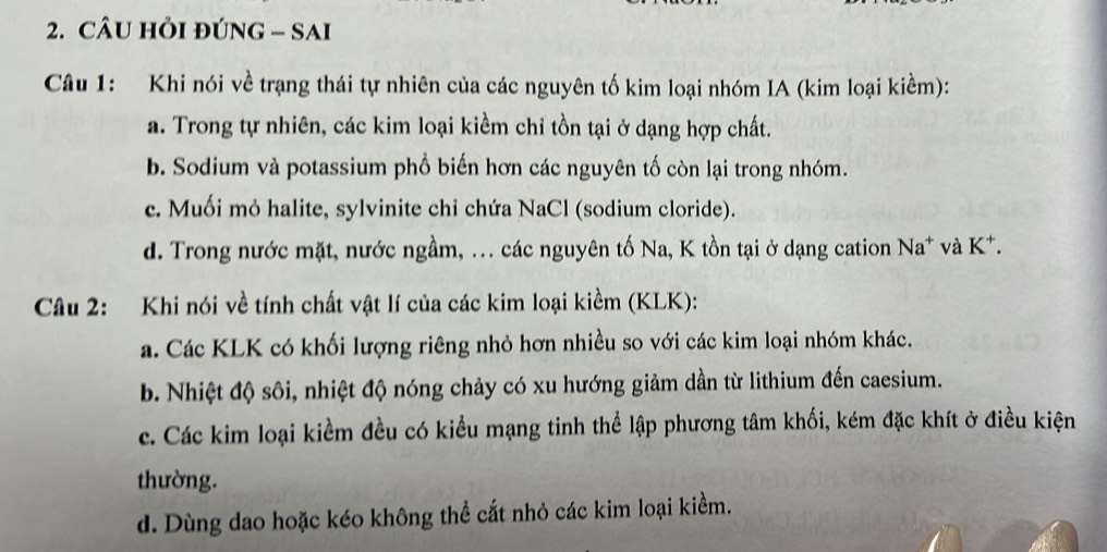 CÂU HỏI ĐÚNG - SAI
Câu 1: Khi nói về trạng thái tự nhiên của các nguyên tố kim loại nhóm IA (kim loại kiềm):
a. Trong tự nhiên, các kim loại kiềm chỉ tồn tại ở dạng hợp chất.
b. Sodium và potassium phổ biến hơn các nguyên tố còn lại trong nhóm.
c. Muối mỏ halite, sylvinite chỉ chứa NaCl (sodium cloride).
d. Trong nước mặt, nước ngầm, ... các nguyên tố Na, K tồn tại ở dạng cation Na* và K *.
Câu 2: Khi nói về tính chất vật lí của các kim loại kiềm (KLK):
a. Các KLK có khối lượng riêng nhỏ hơn nhiều so với các kim loại nhóm khác.
b. Nhiệt độ sôi, nhiệt độ nóng chảy có xu hướng giảm dần từ lithium đến caesium.
c. Các kim loại kiềm đều có kiều mạng tinh thể lập phương tâm khối, kém đặc khít ở điều kiện
thường.
d. Dùng dao hoặc kéo không thể cắt nhỏ các kim loại kiểm.