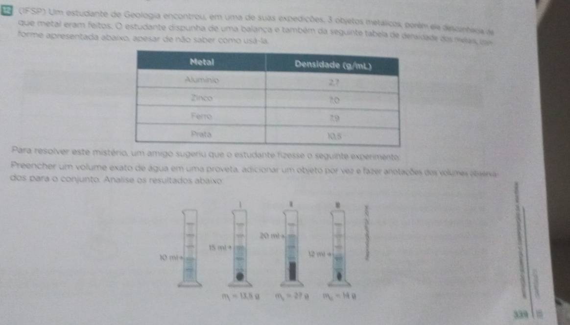 (IFSP) Um estudante de Geologia encontrou, em uma de suas expedições. 3 objetos metálicos, perém ele devanheda de
que metal eram feitos. O estudante dispunha de uma balança e também da seguinte tabela de dersidade dos meas com
forme apresentada abaixo, apesar de não saber como usá-la.
Para resolver este mistério, um amigo sugeriu que o estudante fizesse o seguinte experimento:
Preencher um volume exato de água em uma proveta, adicionar um objeto por vez e fazer anotações dos volumes otserva
dos para o conjunto. Analise os resultados abaíxo