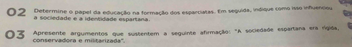 O2 Determine o papel da educação na formação dos esparciatas. Em seguida, indique como isso influenciou 
a sociedade e a identidade espartana. 
03 Apresente argumentos que sustentem a seguinte afirmação: "A sociedade espartana era rígida, 
conservadora e militarizada".