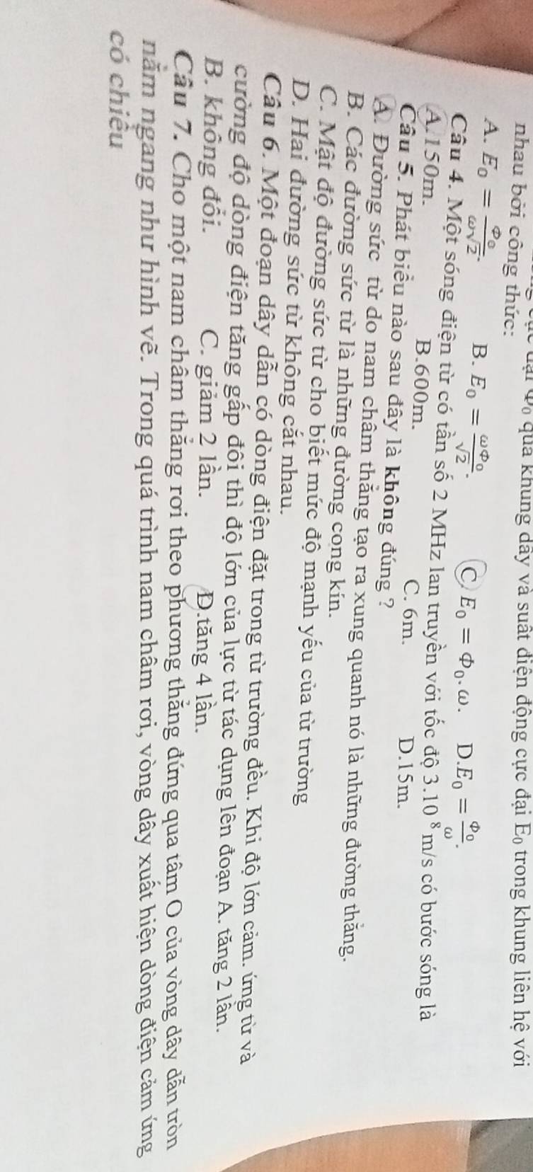 lại đã qua khung dây và suất điện động cực đại E_0 trong khung liên hệ với
nhau bởi công thức:
A. E_0=frac varphi _0omega sqrt(2).
B. E_0=frac omega varphi _osqrt(2).
C E_0=Phi _0.omega. D. E_0=frac Phi _0omega . 
Câu 4. Một sóng điện từ có tần số 2 MHz lan truyền với tốc độ 3.10^8 m/s có bước sóng là
A. 150m. B. 600m. C. 6m.
D. 15m.
Câu 5. Phát biểu nào sau đây là không đúng ?
A. Đường sức từ do nam châm thắng tạo ra xung quanh nó là những đường thăng.
B. Các đường sức từ là những đường cong kín.
C. Mật độ đường sức từ cho biết mức độ mạnh yếu của từ trường
D. Hai đường sức từ không cắt nhau.
Câu 6. Một đoạn dây dẫn có dòng điện đặt trong từ trường đều. Khi độ lớn cảm. ứng từ và
cường độ dòng điện tăng gấp đôi thì độ lớn của lực từ tác dụng lên đoạn A. tăng 2 lần.
B. không đổi. C. giảm 2 lần. D.tăng 4 lần.
Câu 7. Cho một nam châm thăng rơi theo phương thằng đứng qua tâm O của vòng dây dẫn tròn
năm ngang như hình vẽ. Trong quá trình nam châm rơi, vòng dây xuất hiện dòng điện cảm ứng
có chiêu