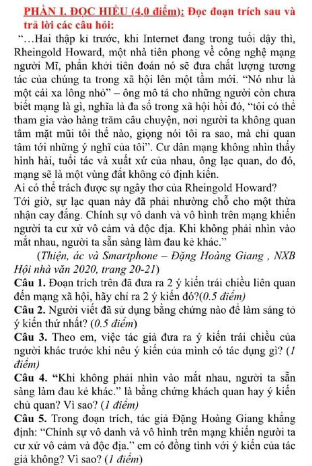 PHÀN I. ĐQC HIÊU (4,0 điểm): Đọc đoạn trích sau và
trã lời các câu hỏi:
*.Hai thập ki trước, khi Internet đang trong tuổi dậy thì,
Rheingold Howard, một nhà tiên phong về công nghệ mạng
người Mĩ, phần khởi tiên đoán nó sẽ đưa chất lượng tương
tác của chúng ta trong xã hội lên một tầm mới. “Nó như là
một cái xa lông nhỏ' - ông mô tả cho những người còn chưa
biết mạng là gì, nghĩa là đa số trong xã hội hồi đó, “tôi có thể
tham gia vào hàng trăm câu chuyện, nơi người ta không quan
tâm mặt mũi tôi thế nào, giọng nói tôi ra sao, mà chỉ quan
tâm tới những ý nghĩ của tôi'. Cư dân mạng không nhìn thấy
hình hài, tuổi tác và xuất xứ của nhau, ông lạc quan, do đó,
mạng sẽ là một vùng đất không có định kiến.
Ai có thể trách được sự ngây thơ của Rheingold Howard?
Tới giờ, sự lạc quan này đã phải nhường chỗ cho một thừa
nhận cay đẳng. Chính sự vô danh và vô hình trên mạng khiến
người ta cư xử vô cảm và độc địa. Khi không phải nhìn vào
mắt nhau, người ta sẵn sàng làm đau kẻ khác.”
(Thiện, ác và Smartphone - Đặng Hoàng Giang , NXB
Hội nhà văn 2020, trang 20-21)
Câu 1. Đoạn trích trên đã đưa ra 2 ý kiến trái chiều liên quan
đến mạng xã hội, hãy chỉ ra 2 ý kiển đó?(0.5 điểm)
Câu 2. Người viết đã sử dụng bằng chứng nào để làm sáng tỏ
ý kiến thứ nhất? (0.5 điểm)
Câu 3. Theo em, việc tác giả đưa ra ý kiến trái chiều của
người khác trước khi nêu ý kiển của mình có tác dụng gì? (/
điểm)
Câu 4. “Khi không phải nhìn vào mắt nhau, người ta sẵn
sàng làm đau kẻ khác.” là bằng chứng khách quan hay ý kiến
chủ quan? Vì sao? (1 điểm)
Câu 5. Trong đoạn trích, tác giả Đặng Hoàng Giang khắng
định: “Chính sự vô danh và vô hình trên mạng khiến người ta
cư xử vô cảm và độc địa.' em có đồng tình với ý kiển của tác
giả không? Vì sao? (1 điểm)