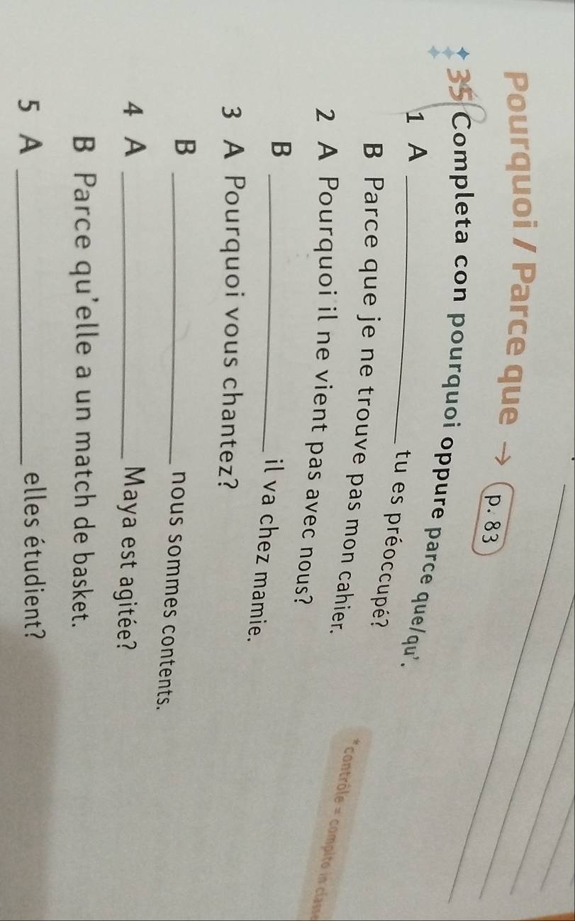 Pourquoi / Parce que p. 83
35 Completa con pourquoi oppure parce que/qu'. 
1 A 
tu es préoccupé? 
B Parce que je ne trouve pas mon cahier. 
contrôle compito i clas 
2 A Pourquoi il ne vient pas avec nous? 
_B 
il va chez mamie. 
3 A Pourquoi vous chantez? 
_B 
nous sommes contents. 
4 A _Maya est agitée? 
B Parce qu'elle a un match de basket. 
5 A _elles étudient?