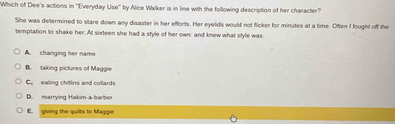 Which of Dee's actions in 'Everyday Use' by Alice Walker is in line with the following description of her character?
She was determined to stare down any disaster in her efforts. Her eyelids would not flicker for minutes at a time. Often I fought off the
temptation to shake her. At sixteen she had a style of her own: and knew what style was.
A. changing her name
B. taking pictures of Maggie
C eating chitlins and collards
D. marrying Hakim-a-barber
E. giving the quilts to Maggie