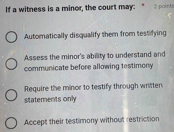 If a witness is a minor, the court may: * 2 points
Automatically disqualify them from testifying
Assess the minor's ability to understand and
communicate before allowing testimony
Require the minor to testify through written
statements only
Accept their testimony without restriction