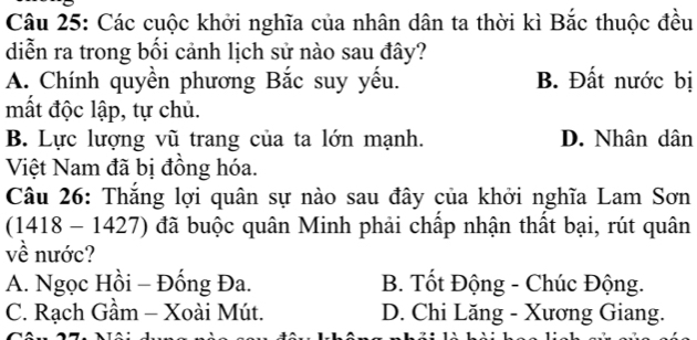 Các cuộc khởi nghĩa của nhân dân ta thời kì Bắc thuộc đều
diễn ra trong bối cảnh lịch sử nào sau đây?
A. Chính quyền phương Bắc suy yếu. B. Đất nước bị
mất độc lập, tự chủ.
B. Lực lượng vũ trang của ta lớn mạnh. D. Nhân dân
Việt Nam đã bị đồng hóa.
Câu 26: Thắng lợi quân sự nào sau đây của khởi nghĩa Lam Sơn
(1418 - 1427) đã buộc quân Minh phải chấp nhận thất bại, rút quân
về nước?
A. Ngọc Hồi - Đống Đa. B. Tốt Động - Chúc Động.
C. Rạch Gầm - Xoài Mút. D. Chi Lăng - Xương Giang.