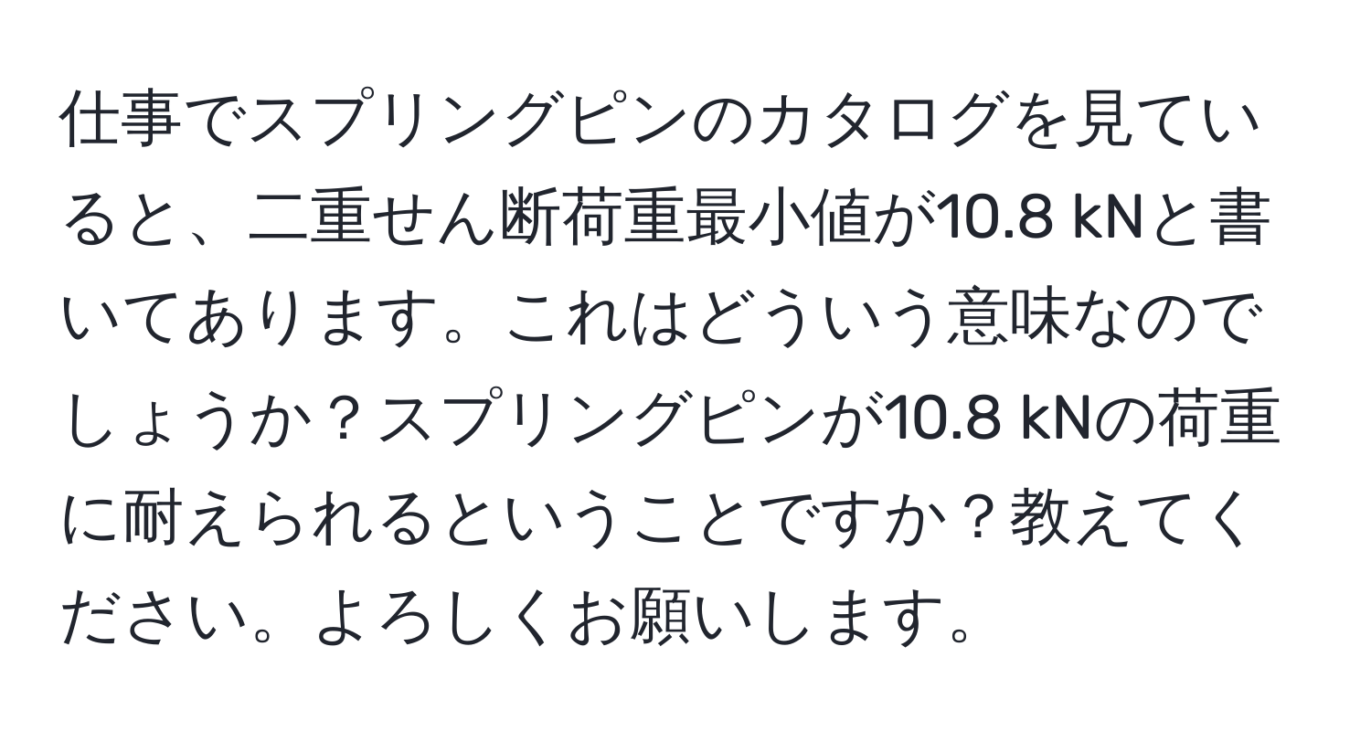 仕事でスプリングピンのカタログを見ていると、二重せん断荷重最小値が10.8 kNと書いてあります。これはどういう意味なのでしょうか？スプリングピンが10.8 kNの荷重に耐えられるということですか？教えてください。よろしくお願いします。