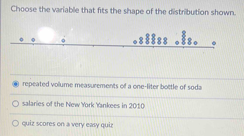 Choose the variable that fts the shape of the distribution shown.
repeated volume measurements of a one-liter bottle of soda
salaries of the New York Yankees in 2010
quiz scores on a very easy quiz