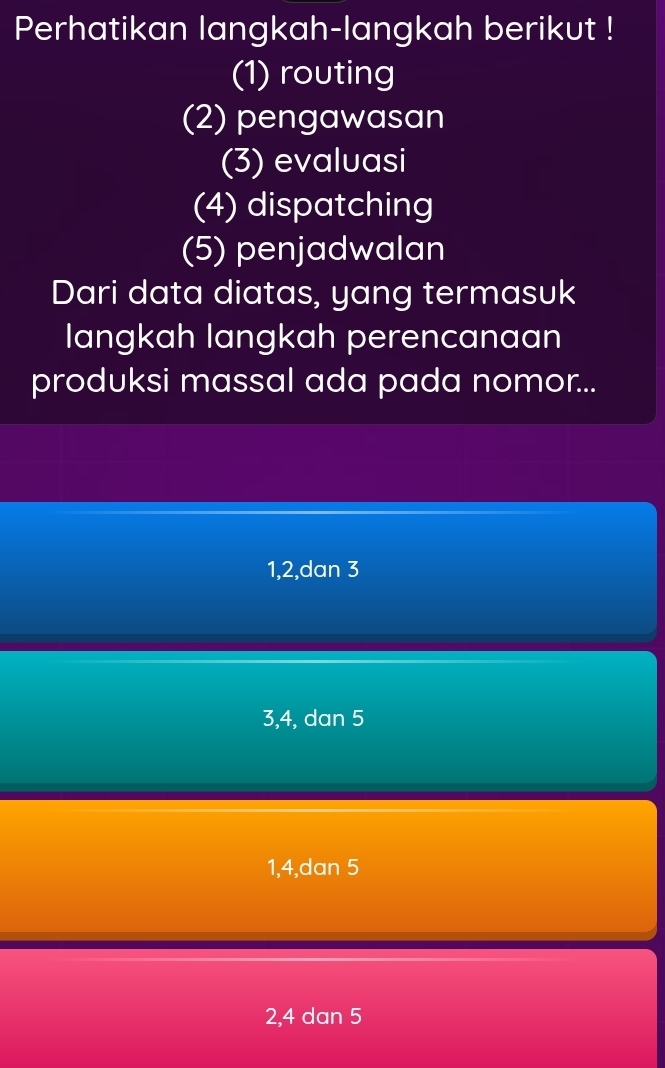 Perhatikan langkah-langkah berikut !
(1) routing
(2) pengawasan
(3) evaluasi
(4) dispatching
(5) penjadwalan
Dari data diatas, yang termasuk
langkah langkah perencanaan
produksi massal ada pada nomor...
1, 2,dan 3
3, 4, dan 5
1, 4,dan 5
2, 4 dan 5