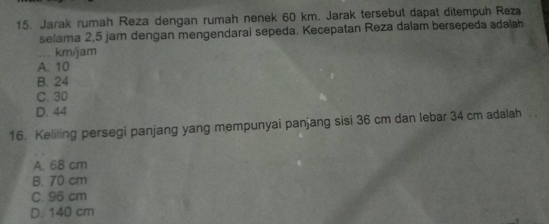 Jarak rumah Reza dengan rumah nenek 60 km. Jarak tersebut dapat ditempuh Reza
selama 2,5 jam dengan mengendarai sepeda. Kecepatan Reza dalam bersepeda adalah
_ km/jam
A. 10
B. 24
C. 30
D. 44
16. Keliling persegi panjang yang mempunyai panjang sisi 36 cm dan lebar 34 cm adalah
A. 68 cm
B. 70 cm
C. 96 cm
D. 140 cm