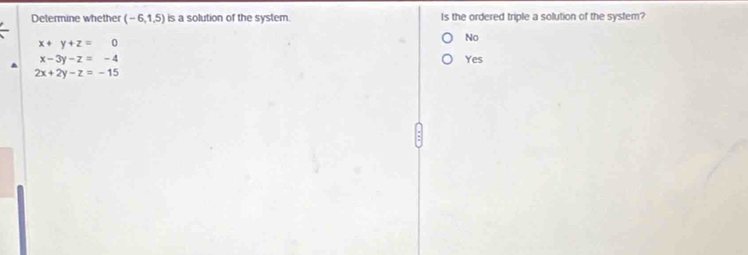 Determine whether (-6,1,5) is a solution of the system. Is the ordered triple a solution of the system?
x+y+z=0
No
x-3y-z=-4 Yes
2x+2y-z=-15