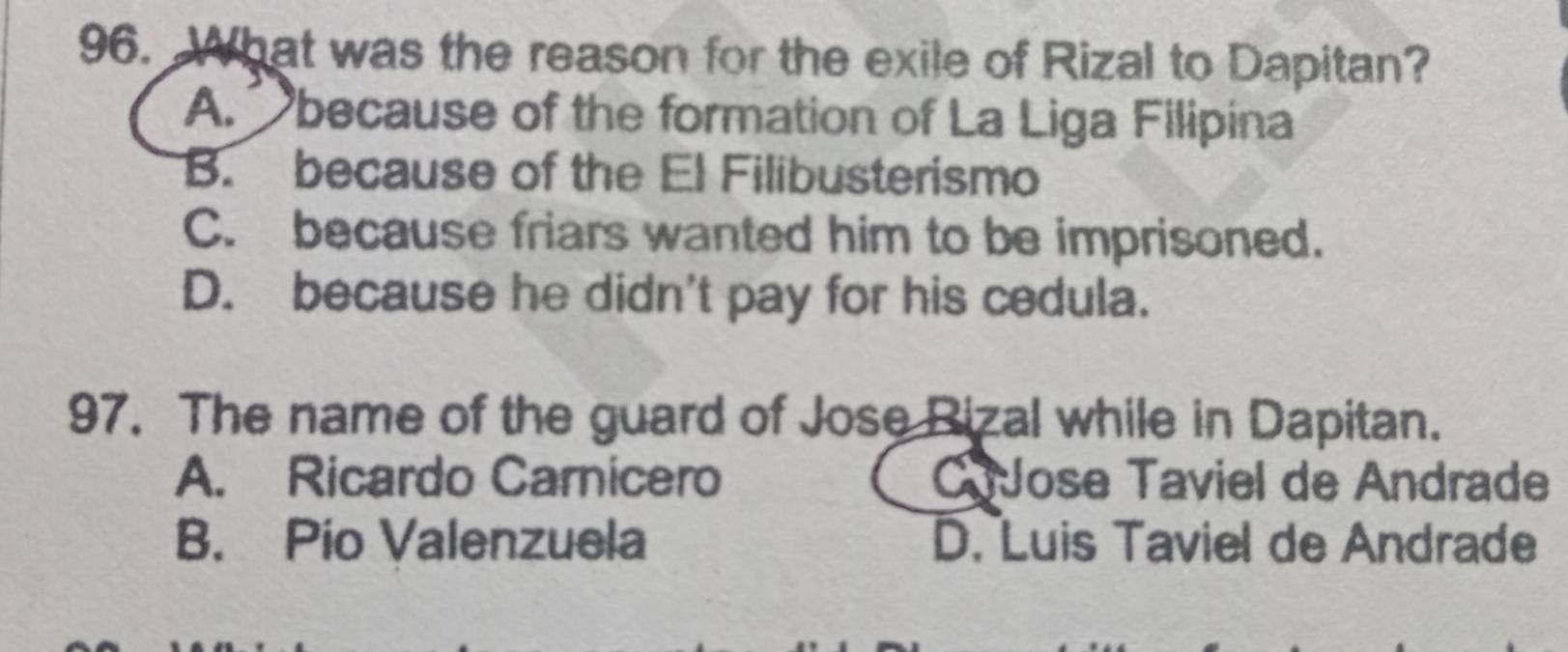 What was the reason for the exile of Rizal to Dapitan?
A. because of the formation of La Liga Filipina
B. because of the El Filibusterismo
C. because friars wanted him to be imprisoned.
D. because he didn't pay for his cedula.
97. The name of the guard of Jose Rizal while in Dapitan.
A. Ricardo Carnicero C Jose Taviel de Andrade
B. Pio Valenzuela D. Luis Taviel de Andrade