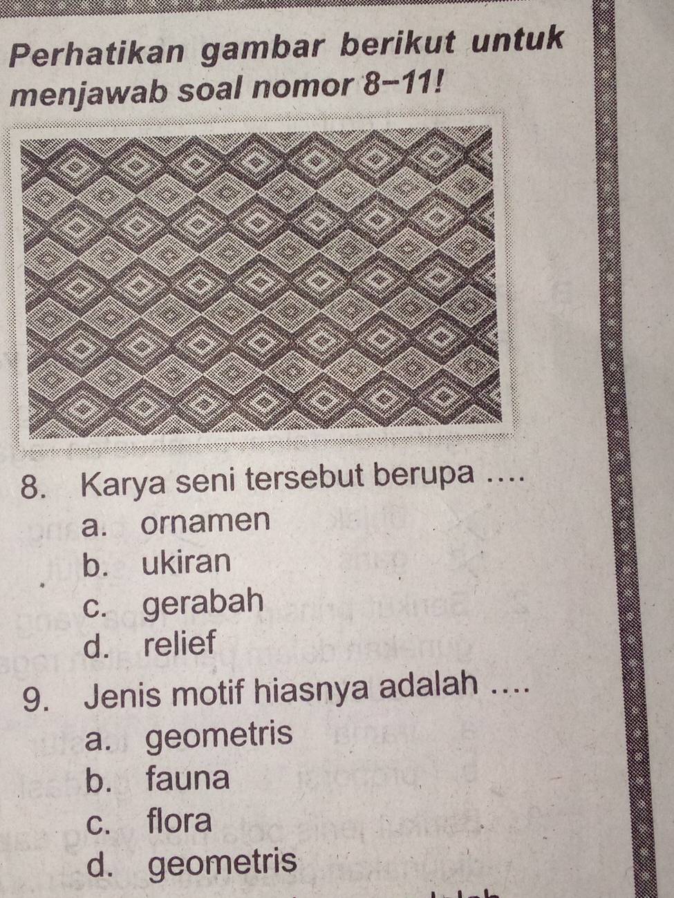 Perhatikan gambar berikut untuk
menjawab soal nomor 8-11! I
8. Karya seni tersebut berupa ….
a. ornamen
b. ukiran
c. gerabah
d. relief
9. Jenis motif hiasnya adalah …...
a. geometris
b. fauna
c. flora
d. geometris