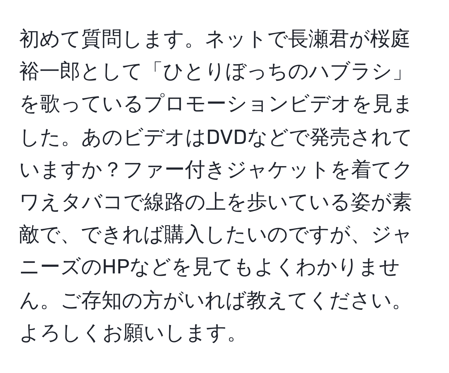 初めて質問します。ネットで長瀬君が桜庭裕一郎として「ひとりぼっちのハブラシ」を歌っているプロモーションビデオを見ました。あのビデオはDVDなどで発売されていますか？ファー付きジャケットを着てクワえタバコで線路の上を歩いている姿が素敵で、できれば購入したいのですが、ジャニーズのHPなどを見てもよくわかりません。ご存知の方がいれば教えてください。よろしくお願いします。