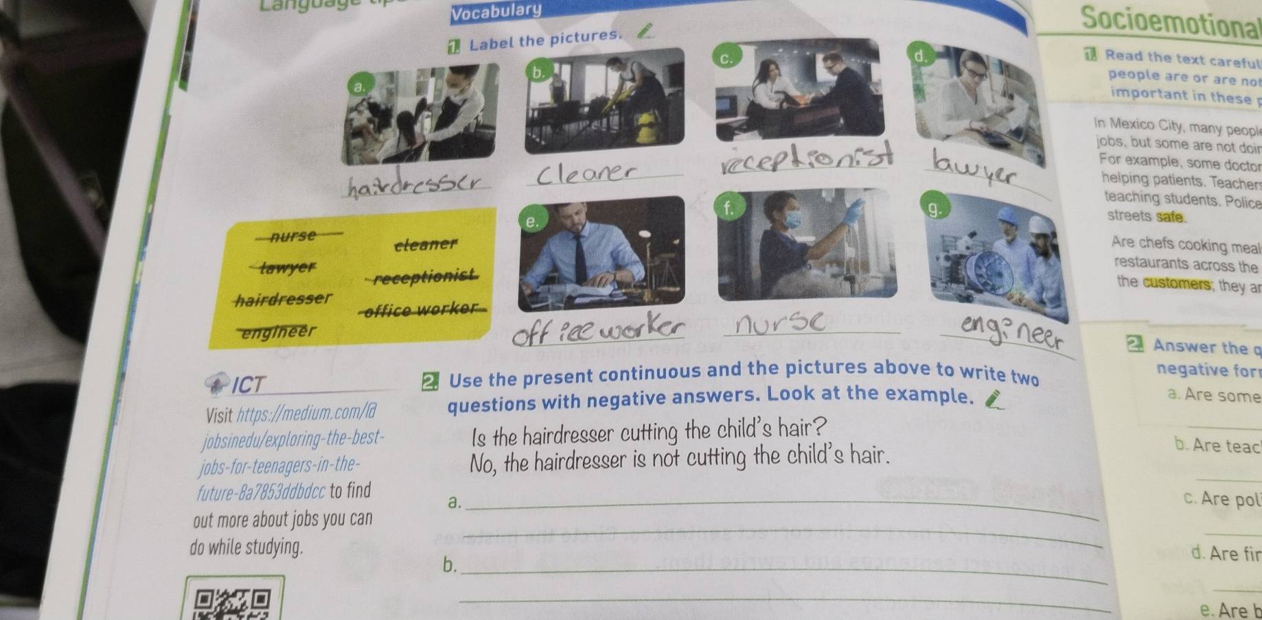ang u a ge 
Vocabulary 
Socioemotional 
ead the text careful 
eople are or are no 
mportant in these 
exico City, many peopl 
, but some are not doir 
example, some doctor 
lping patients. Teacher 
aching students. Police 
reets safe. 
re chefs cooking meal 
estaurants across the 
the customers; they a 
Answer the a 
ICT ₹ Use the present continuous and the pictures above to write two 
negative for 
Visit https://medium.com/@ questions with negative answers. Look at the example. 
a. Are some 
jobsinedu/exploring-the-best- Is the hairdresser cutting the child's hair? 
_ 
jobs-for-teenagers-in-the- No, the hairdresser is not cutting the child's hair. 
b. Are teac 
_ 
future-8a7853ddbdcc to find _c. Are pol 
a. 
_ 
_ 
out more about jobs you can 
do while studying. 
b._ 
d. Are fir 
_ 
_ 
e. Are b