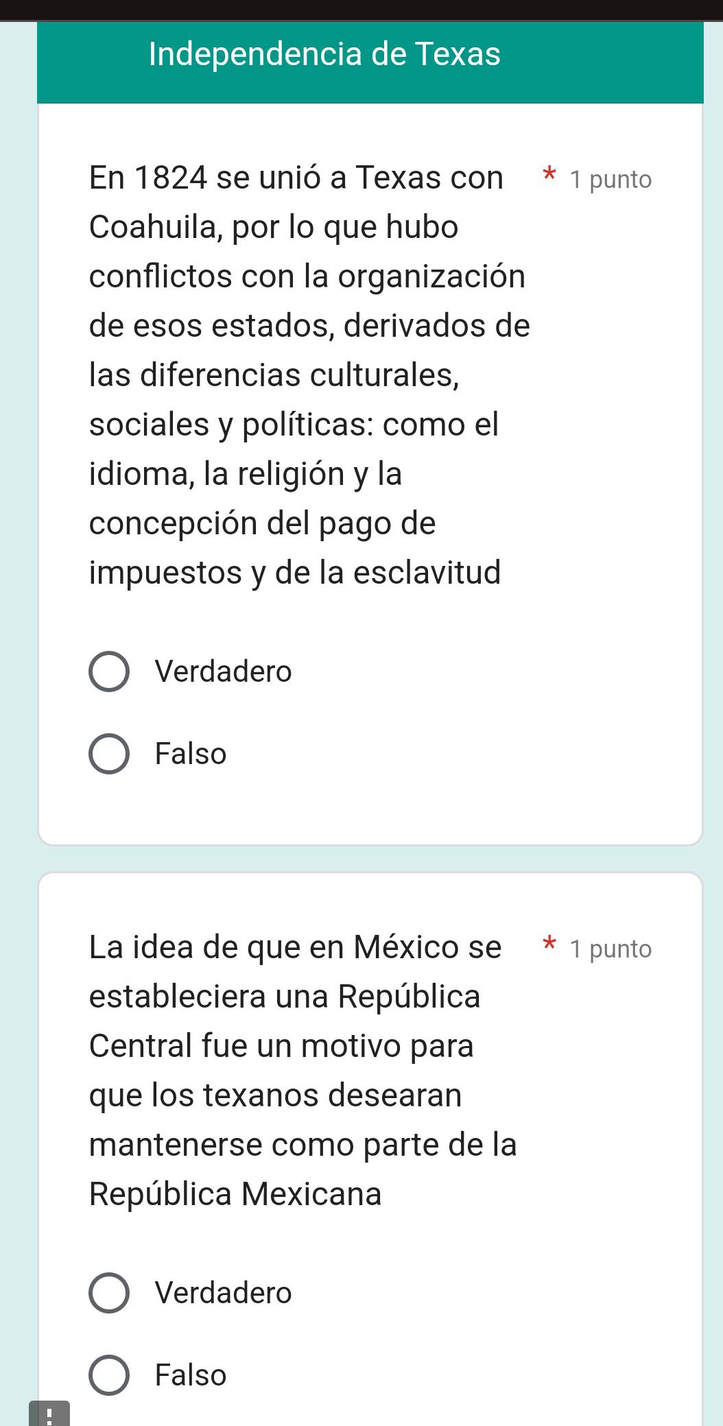 Independencia de Texas
En 1824 se unió a Texas con * 1 punto
Coahuila, por lo que hubo
conflictos con la organización
de esos estados, derivados de
las diferencias culturales,
sociales y políticas: como el
idioma, la religión y la
concepción del pago de
impuestos y de la esclavitud
Verdadero
Falso
La idea de que en México se * 1 punto
estableciera una República
Central fue un motivo para
que los texanos desearan
mantenerse como parte de la
República Mexicana
Verdadero
Falso