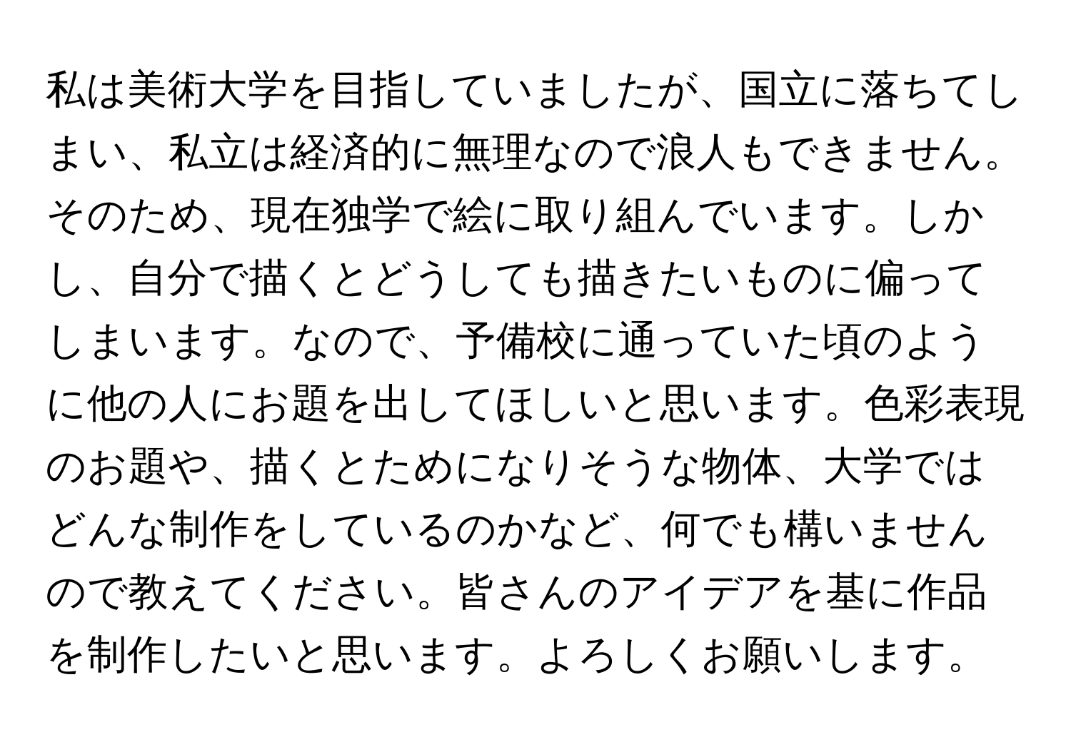 私は美術大学を目指していましたが、国立に落ちてしまい、私立は経済的に無理なので浪人もできません。そのため、現在独学で絵に取り組んでいます。しかし、自分で描くとどうしても描きたいものに偏ってしまいます。なので、予備校に通っていた頃のように他の人にお題を出してほしいと思います。色彩表現のお題や、描くとためになりそうな物体、大学ではどんな制作をしているのかなど、何でも構いませんので教えてください。皆さんのアイデアを基に作品を制作したいと思います。よろしくお願いします。