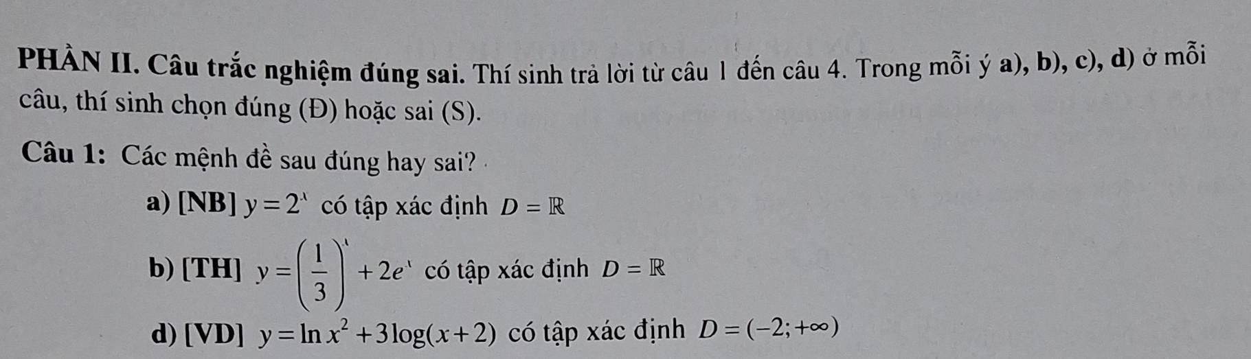 PHÀN II. Câu trắc nghiệm đúng sai. Thí sinh trả lời từ câu 1 đến câu 4. Trong mỗi ý a), b), c), d) ở mỗi
câu, thí sinh chọn đúng (Đ) hoặc sai (S).
Câu 1: Các mệnh đề sau đúng hay sai?
a) [NB] y=2^x có tập xác định D=R
b) [TH]y=( 1/3 )^x+2e^x có tập xác định D=R
d) [VD]y=ln x^2+3log (x+2) có tập xác định D=(-2;+∈fty )