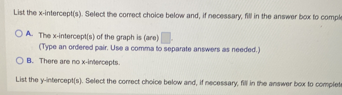 List the x-intercept(s). Select the correct choice below and, if necessary, fill in the answer box to comple
A. The x-intercept(s) of the graph is (are) □ . 
(Type an ordered pair. Use a comma to separate answers as needed.)
B. There are no x-intercepts.
List the y-intercept(s). Select the correct choice below and, if necessary, fill in the answer box to complet