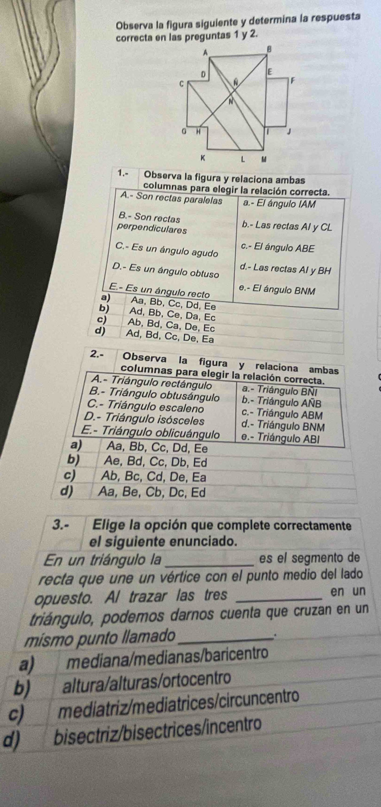 Observa la figura siguiente y determina la respuesta
correcta en las preguntas 1 y 2.
1.- Observa la figura y relaciona ambas
columnas para elegir la relación correcta.
A.- Son rectas paralelas a.- El ángulo IAM
B.- Son rectas b.- Las rectas Al y CL
perpendiculares
c.- El ángulo ABE
C.- Es un ángulo agudo
d.- Las rectas Al y BH
D.- Es un ángulo obtuso
e.- El ángulo BNM
E.- Es un ángulo recto
a) Aa, Bb, Cc, Dd, Ee
b) Ad, Bb, Ce, Da, Ec
c) Ab, Bd, Ca, De, Ec
d) Ad, Bd, Cc, De, Ea
2.- Observa la figura y relaciona ambas
columnas para elegir la relación correcta.
A.- Triángulo rectángulo a.- Triángulo BNI
B.- Triángulo obtusángulo b.- Triángulo AÑB
C.- Triángulo escaleno c.- Triángulo ABM
D.- Triángulo isósceles d.- Triángulo BNM
E.- Triángulo oblicuángulo e.- Triángulo ABI
a) Aa, Bb, Cc, Dd, Ee
b) Ae, Bd, Cc, Db, Ed
c) Ab, Bc, Cd, De, Ea
d) Aa, Be, Cb, Dc, Ed
3.- Elige la opción que complete correctamente
el siguiente enunciado.
En un triángulo la_ es el segmento de
recta que une un vértice con el punto medio del lado
opuesto. Al trazar las tres _en un
triángulo, podemos darnos cuenta que cruzan en un
mísmo punto llamado_
a) mediana/medianas/baricentro
b) altura/alturas/ortocentro
c)  mediatriz/mediatrices/circuncentro
d) bisectriz/bisectrices/incentro