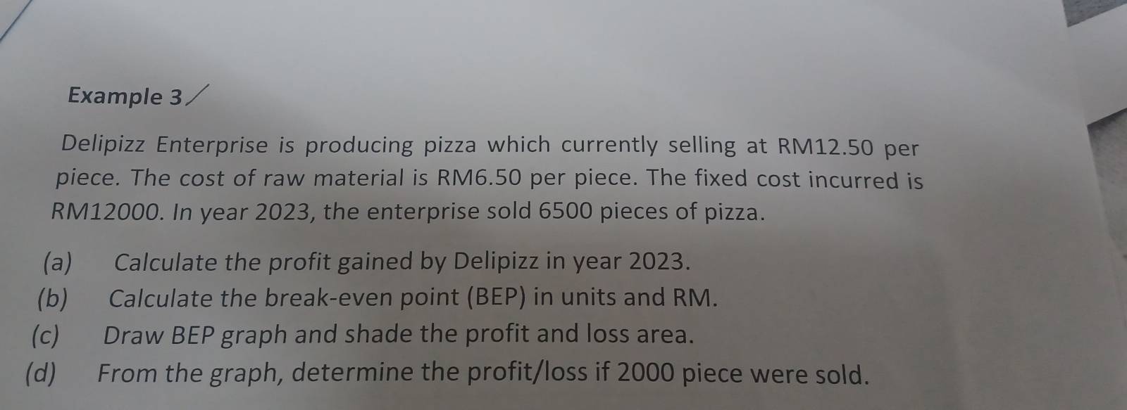 Example 3 
Delipizz Enterprise is producing pizza which currently selling at RM12.50 per 
piece. The cost of raw material is RM6.50 per piece. The fixed cost incurred is
RM12000. In year 2023, the enterprise sold 6500 pieces of pizza. 
(a) Calculate the profit gained by Delipizz in year 2023. 
(b) Calculate the break-even point (BEP) in units and RM. 
(c) Draw BEP graph and shade the profit and loss area. 
(d) From the graph, determine the profit/loss if 2000 piece were sold.