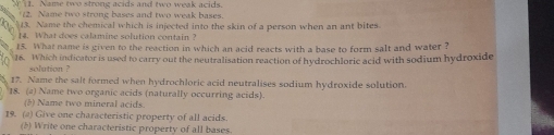 Name two strong acids and two weak acids. 
2. Name two strong bases and two weak bases. 
$13. Name the chemical which is injected into the skin of a person when an ant bites. 
14. What does calamine solution contain? 
15. What name is given to the reaction in which an acid reacts with a base to form salt and water ? 
16. Which indicator is used to carry out the neutralisation reaction of hydrochloric acid with sodium hydroxide 
solution ? 
17. Name the salt formed when hydrochloric acid neutralises sodium hydroxide solution. 
18. (a) Name two organic acids (naturally occurring acids). 
(8) Name two mineral acids. 
19. (a) Give one characteristic property of all acids. 
(5) Write one characteristic property of all bases