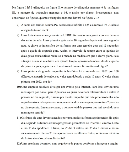 Na figura I, há 1 triângulo; na figura II, o número de triângulos menores é 4; na figura
III, o número de triângulos menores é 16, e assim por diante. Prosseguindo essa
construção de figuras, quantos triângulos menores haverá na figura VII?
7) A soma dos termos de uma PG decrescente infinita é 128 e a razão é 1/4 . Calcule
o segundo termo da PG.
8) Uma forte chuva começa a cair na UFRRJ formando uma goteira no teto de uma
das salas de aula. Uma primeira gota cai e 30 segundos depois cai uma segunda
gota. A chuva se intensifica de tal forma que uma terceira gota cai 15 segundos
após a queda da segunda gota. Assim, o intervalo de tempo entre as quedas de
duas gotas consecutivas reduz-se à metade na medida em que a chuva piora. Se a
situação assim se mantiver, em quanto tempo, aproximadamente, desde a queda
da primeira gota, a goteira se transformará em um fio contínuo de água?
9) Uma pintura de grande importância histórica foi comprada em 1902 por 100
dólares, e, a partir de então, seu valor tem dobrado a cada 10 anos. O valor dessa
pintura, em 2022, era de?
10)Uma empresa resolveu divulgar um evento pela internet. Para isso, enviou uma
mensagem por e-mail para 2 pessoas, as quais deveriam retransmiti-la a outras 2
pessoas no dia seguinte, e assim por diante. Suponha que este processo tenha sido
seguido à risca pelas pessoas, sempre enviando a mensagem para outras 2 pessoas
no dia seguinte. Em uma semana, o número total de pessoas que terá recebido esta
mensagem será de?
11)Os frutos de uma árvore atacados por uma moléstia foram apodrecendo dia após
dia, segundo os termos de uma progressão geométrica de 1° termo 1 e razão 3, isto
é, no 1° dia apodreceu 1 fruto, no 2° dia 3 outros, no 3° dia 9 outros e assim
sucessivamente. Se no 7° dia apodreceram os últimos frutos, o número máximo
de frutos atacados pela moléstia foi?
12) Uma estudante desenhou uma sequência de pontos conforme a imagem a seguir: