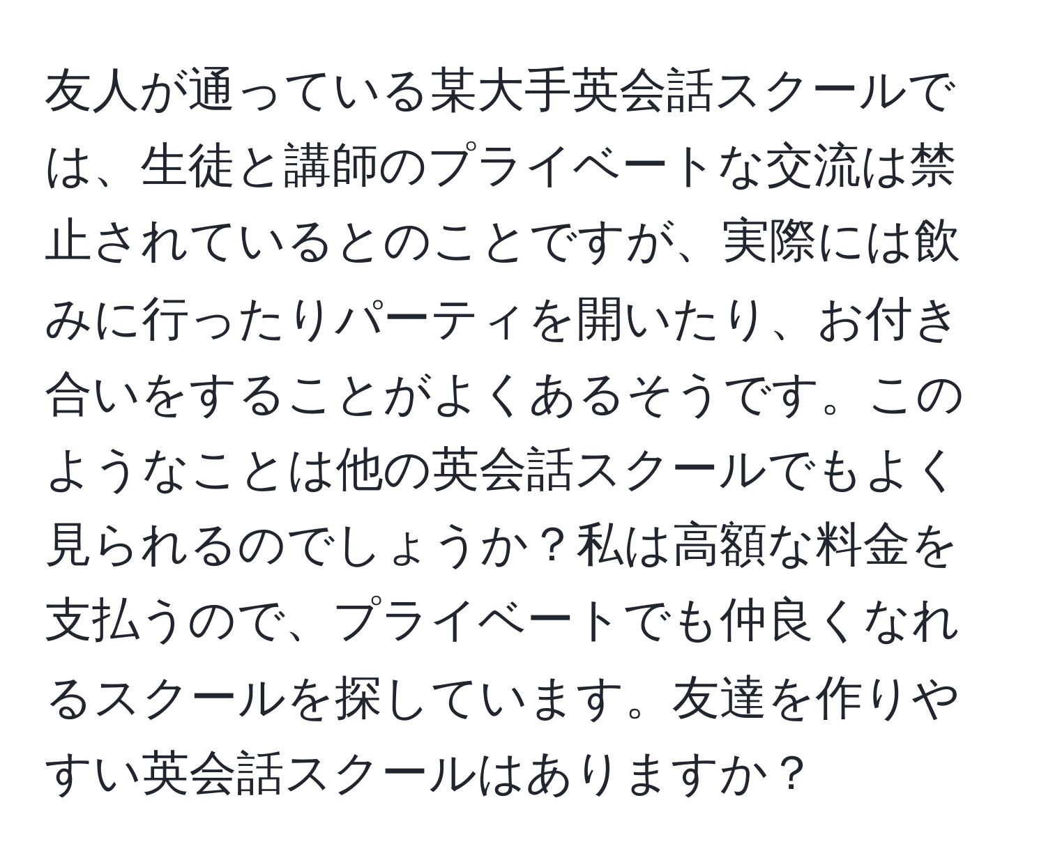 友人が通っている某大手英会話スクールでは、生徒と講師のプライベートな交流は禁止されているとのことですが、実際には飲みに行ったりパーティを開いたり、お付き合いをすることがよくあるそうです。このようなことは他の英会話スクールでもよく見られるのでしょうか？私は高額な料金を支払うので、プライベートでも仲良くなれるスクールを探しています。友達を作りやすい英会話スクールはありますか？