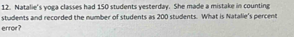 Natalie’s yoga classes had 150 students yesterday. She made a mistake in counting 
students and recorded the number of students as 200 students. What is Natalie’s percent 
error?