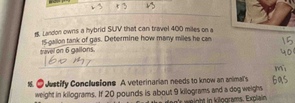 Width (lne) 
15. Landon owns a hybrid SUV that can travel 400 miles on a
15-gallon tank of gas. Determine how many miles he can 
travel on 6 gallons. 
16. ● Justify Conclusions A veterinarian needs to know an animal's 
weight in kilograms. If 20 pounds is about 9 kilograms and a dog weighs 
dog's weight in kilograms. Explain