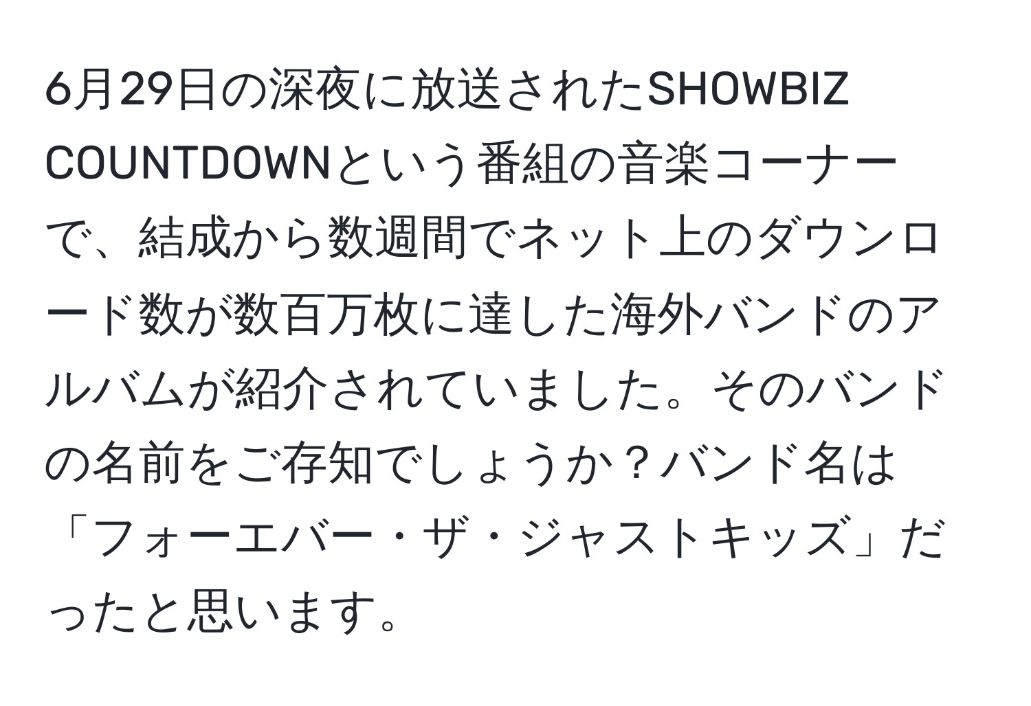 6月29日の深夜に放送されたSHOWBIZ COUNTDOWNという番組の音楽コーナーで、結成から数週間でネット上のダウンロード数が数百万枚に達した海外バンドのアルバムが紹介されていました。そのバンドの名前をご存知でしょうか？バンド名は「フォーエバー・ザ・ジャストキッズ」だったと思います。