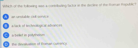 Which of the following was a contributing factor in the decline of the Roman Republic?
A an unstable civil service
B a lack of technological advances
C a belief in polytheism
D the devaluation of Roman currency.