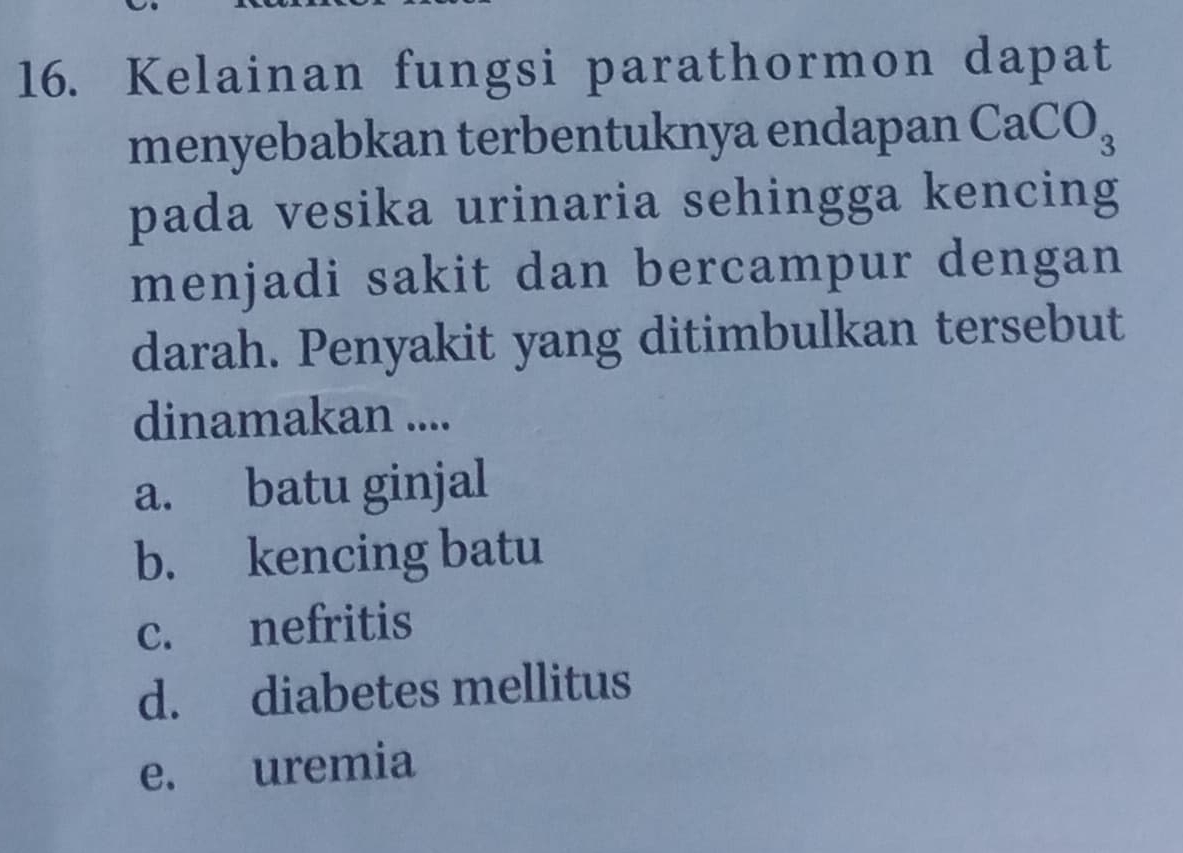 Kelainan fungsi parathormon dapat
menyebabkan terbentuknya endapan CaCO_3
pada vesika urinaria sehingga kencing
menjadi sakit dan bercampur dengan
darah. Penyakit yang ditimbulkan tersebut
dinamakan ....
a. batu ginjal
b. kencing batu
c. nefritis
d. diabetes mellitus
e. uremia