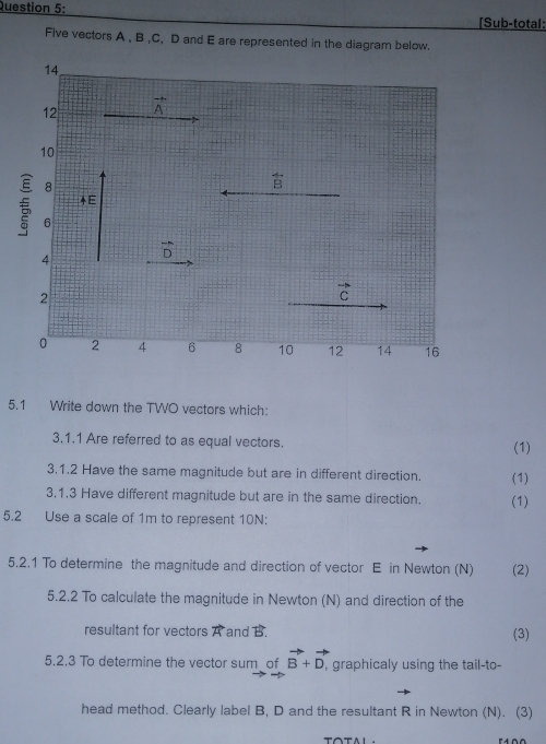 [Sub-total: 
Five vectors A , B , C, D and E are represented in the diagram below.
14
12 vector A
10
8
overline B
E
€ 6
4 vector D
2
vector C
0 2 4 6 8 10 12 14 16
5.1 Write down the TWO vectors which: 
3.1.1 Are referred to as equal vectors. 
(1) 
3.1.2 Have the same magnitude but are in different direction. (1) 
3.1.3 Have different magnitude but are in the same direction. (1) 
5.2 Use a scale of 1m to represent 10N : 
5.2.1 To determine the magnitude and direction of vector E in Newton (N) (2) 
5.2.2 To calculate the magnitude in Newton (N) and direction of the 
resultant for vectors A and B. 
(3) 
5.2.3 To determine the vector sum of vector B+vector D, , graphicaly using the tail-to- 
head method. Clearly label B, D and the resultant R in Newton (N). (3)