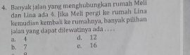 Banyak jalan yang menghubungkan rumah Meli
dan Lina ada 4. Jika Meli pergi ke rumah Lina
kemudian kembali ke rumahnya, banyak pilihan
jaian yang dapat dilewatinya ada . . . .
a. 4 d. 12
b. 7 e. 16