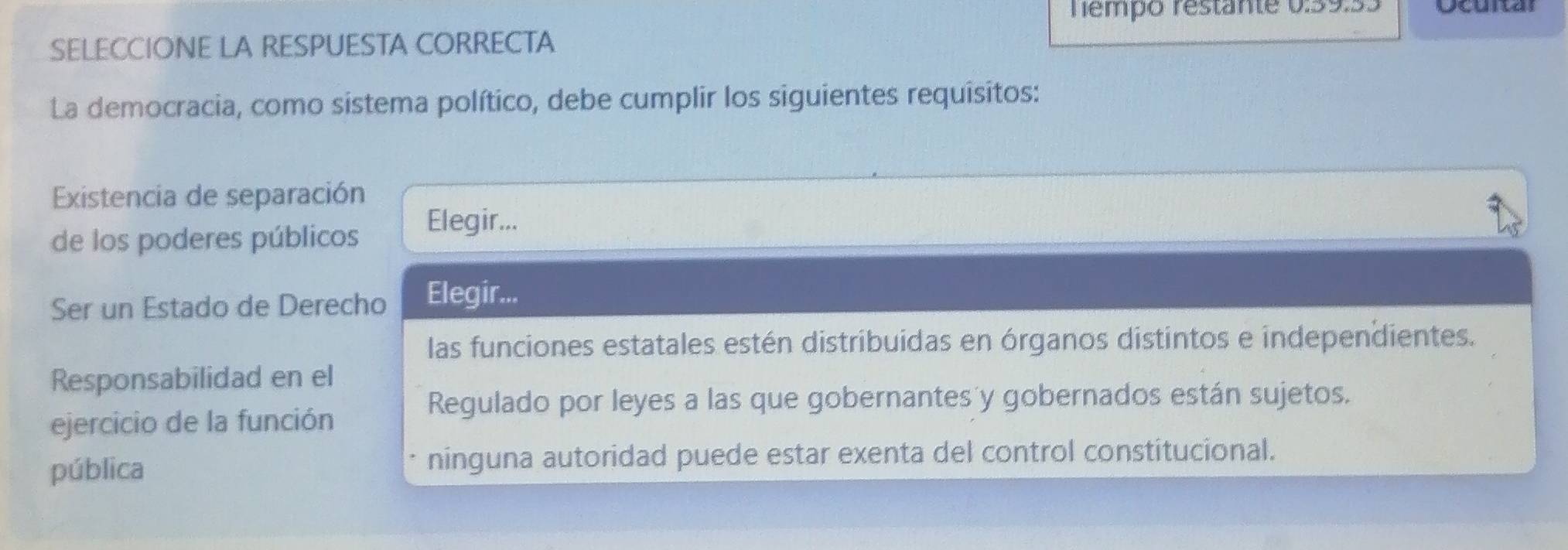 Tempo restante 0:39:33 Ocuital
SELECCIONE LA RESPUESTA CORRECTA
La democracia, como sistema político, debe cumplir los siguientes requisitos:
Existencia de separación
de los poderes públicos
Elegir...
Ser un Estado de Derecho Elegir...
las funciones estatales estén distribuidas en órganos distintos e independientes.
Responsabilidad en el
Regulado por leyes a las que gobernantes y gobernados están sujetos.
ejercicio de la función
pública ninguna autoridad puede estar exenta del control constitucional.