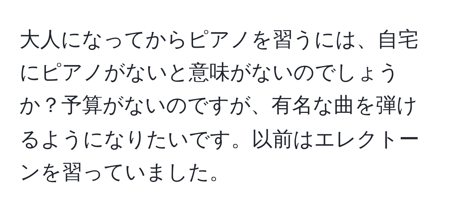 大人になってからピアノを習うには、自宅にピアノがないと意味がないのでしょうか？予算がないのですが、有名な曲を弾けるようになりたいです。以前はエレクトーンを習っていました。