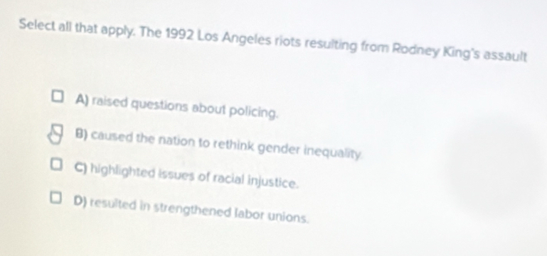 Select all that apply. The 1992 Los Angeles riots resulting from Rodney King's assault
A) raised questions about policing.
B) caused the nation to rethink gender inequality.
C) highlighted issues of racial injustice.
D) resulted in strengthened labor unions.