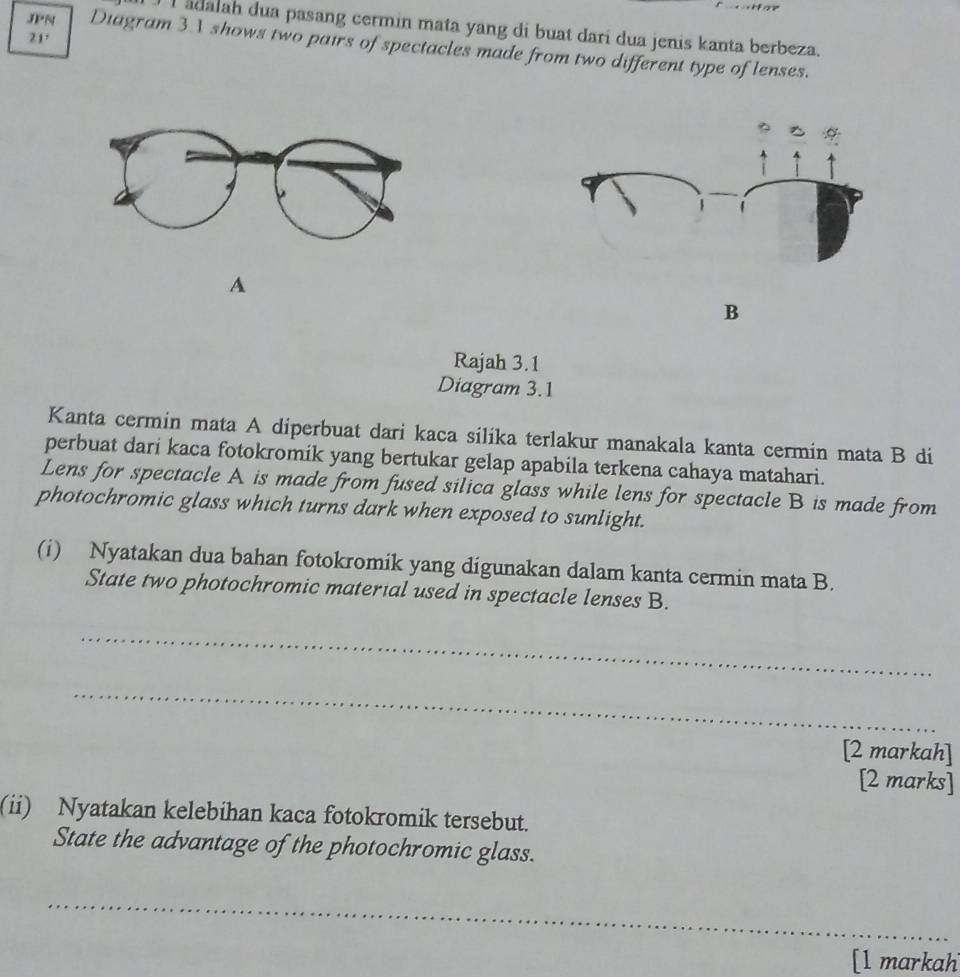 Iadalah dua pasang cermin mata yang di buat dari dua jenis kanta berbeza.
21°
JPN Diagram 31 shows two pairs of spectacles made from two different type of lenses. 
A 
B 
Rajah 3.1 
Diagram 3.1 
Kanta cermin mata A diperbuat dari kaca silika terlakur manakala kanta cermin mata B di 
perbuat dari kaca fotokromik yang bertukar gelap apabila terkena cahaya matahari. 
Lens for spectacle A is made from fused silica glass while lens for spectacle B is made from 
photochromic glass which turns dark when exposed to sunlight. 
(i) Nyatakan dua bahan fotokromik yang digunakan dalam kanta cermin mata B. 
State two photochromic material used in spectacle lenses B. 
_ 
_ 
[2 markah] 
[2 marks] 
(ii) Nyatakan kelebihan kaca fotokromik tersebut. 
State the advantage of the photochromic glass. 
_ 
[l markah