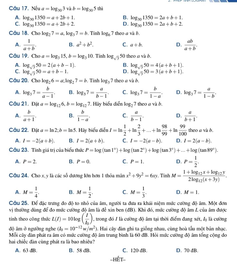 Nếu a=log _303vab=log _305 thì
A. beginarrayr log _301350=a+2b+1. log _301350=a+2b+2.endarray
B. log _301350=2a+b+1.
C.
D. log _301350=2a+b+2.
Câu 18. Cho log _27=a,log _37=b. Tính log _67 theo a và b.
A.  1/a+b .  ab/a+b .
B. a^2+b^2. C. a+b. D.
Câu 19. Cho a=log _315,b=log _310. Tính log _sqrt(3) 50 theo a và b.
A. log _sqrt(3)50=2(a+b-1). B. log _sqrt(3)50=4(a+b+1).
C. log _sqrt(3)50=a+b-1. D. log _sqrt(3)50=3(a+b+1).
Câu 20. Cho log _26=a;log _27=b.  Tính log _37 theo a v b
A. log _37= b/a-1 . B. log _37= a/b-1 . C. log _37= b/1-a . D. log _37= a/1-b .
Câu 21. Đặt a=log _126,b=log _127. Hãy biểu diễn log _27 theo a và b.
A.  b/a+1 .  b/1-a .  a/b-1 .  a/b+1 .
B.
C.
D.
Câu 22. Đặt a=ln 2;b=ln 5 Hãy biểu diễn I=ln  1/2 +ln  2/3 +...+ln  98/99 +ln  99/100  theo a và b.
A. I=-2(a+b). B. I=2(a+b). C. I=-2(a-b). D. I=2(a-b).
Câu 23. Tính giá trị của biểu thức P=log (tan 1°)+log (tan 2°)+log (tan 3°)+...+log (tan 89°).
A. P=2. B. P=0. C. P=1. D. P= 1/2 .
Câu 24. Cho x, y là các số dương lớn hơn 1 thỏa mãn x^2+9y^2=6xy. Tính M=frac 1+log _12x+log _12y2log _12(x+3y).
B.
A. M= 1/4 . M= 1/2 . C. M= 1/3 . D. M=1.
Câu 25. Để đặc trưng đo độ to nhỏ của âm, người ta đưa ra khái niệm mức cường độ âm. Một đơn
vị thường dùng để đo mức cường độ âm là để xin ben (đB). Khi đó, mức cường độ âm L của âm được
tính theo công thức L(I)=10log (frac II_0) , trong đó / là cường độ âm tại thời điểm đang xét, l là cường
độ âm ở ngưỡng nghe (I_0=10^(-12)w/m^2). Hai cây đàn ghi ta giống nhau, cùng hoà tấu một bản nhạc.
Mỗi cây đàn phát ra âm có mức cường độ âm trung bình là 60 đB. Hỏi mức cường độ âm tổng cộng do
hai chiếc đàn cùng phát ra là bao nhiêu?
A. 63 đB. B. 58 đB. C. 120 dB. D. 70 đB.
-HếT-