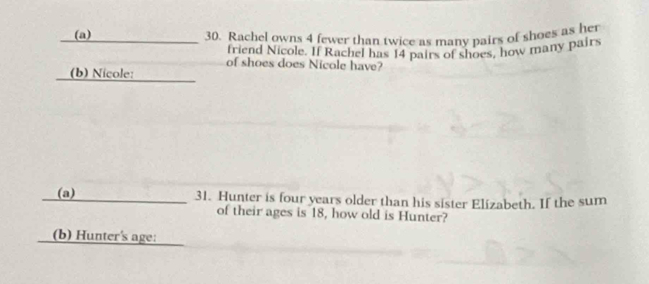 Rachel owns 4 fewer than twice as many pairs of shoes as her 
friend Nicole. If Rachel has 14 pairs of shoes, how many pairs 
of shoes does Nicole have? 
_ 
(b) Nicole: 
_(a) 31. Hunter is four years older than his sister Elizabeth. If the sum 
of their ages is 18, how old is Hunter? 
_(b) Hunter's age: