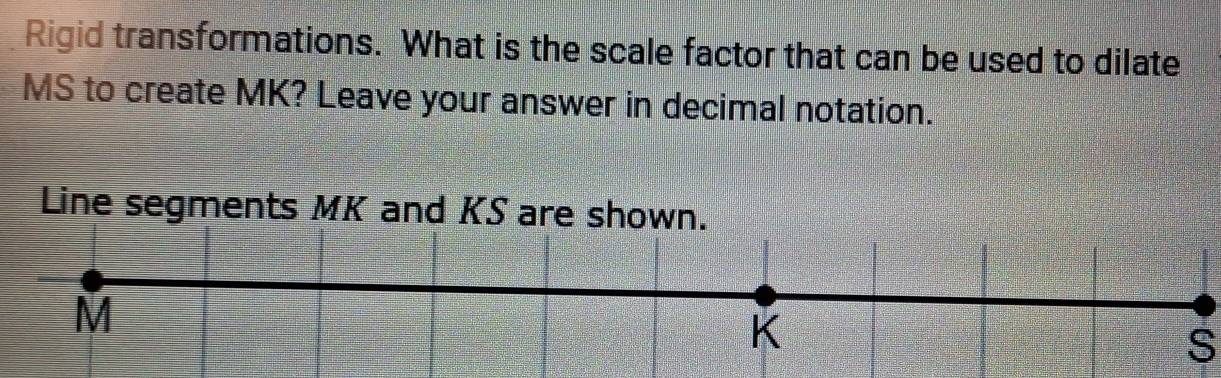 Rigid transformations. What is the scale factor that can be used to dilate
MS to create MK? Leave your answer in decimal notation. 
Line segments MK and KS are shown.
M
K
S