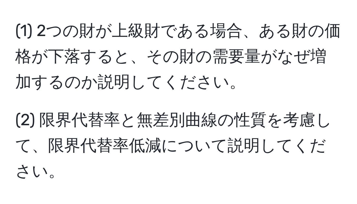 (1) 2つの財が上級財である場合、ある財の価格が下落すると、その財の需要量がなぜ増加するのか説明してください。

(2) 限界代替率と無差別曲線の性質を考慮して、限界代替率低減について説明してください。