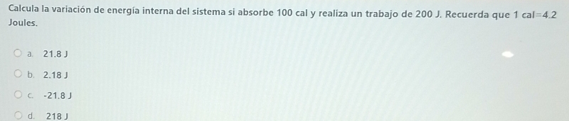 Calcula la variación de energía interna del sistema si absorbe 100 cal y realiza un trabajo de 200 J. Recuerda que 1cal=4.2
Joules.
a 21.8 J
b 2.18 J
C. -21.8 J
d. 218 J